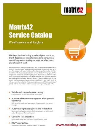 Matrix42
Service Catalog
IT self-service in all its glory



Matrix42 Service Catalog is an intelligent portal to
the IT department that alleviates time-consuming
one-off requests -- leading to more satisfied users
and efficient IT staff.

Matrix42 Service Catalog provides users with a complete overview of all IT
services, from complete workstations to individual components and servi-
ces. This unique web-based catalog offers the comprehensive list of IT de-
liverables with all associated costs but none of the technical jargon. With a
single click, users order everything they need. Approvals are obtained auto-
matically from the appropriate cost center manager and approved requests
are processed immediately. Matrix42 Service Catalog creates tasks for the
service staff, assigns user rights, initiates installations – and finally sends all
relevant cost information to the accounting department. This innovative ap-
proach reduces IT workload and service provisioning costs by up to 70%.




    Web-based, comprehensive catalog
    Comprehensive list of IT deliverables in one place

    Automated request management with approval
    workflows
    Rule-based forwarding of approvals to the appropriate cost center
    manager

    Automatic rights assignment and installation
    Numerous interfaces to existing IT infrastructure, e.g., to Microsoft
    Active Directory or Matrix42 Empirum

    Complete cost allocation
    Automated, usage- and user-based cross-charge of costs

    ITIL V3-compatible
    Support of IT processes, based on the ITIL V3 standard                        www.matrix42.com
 