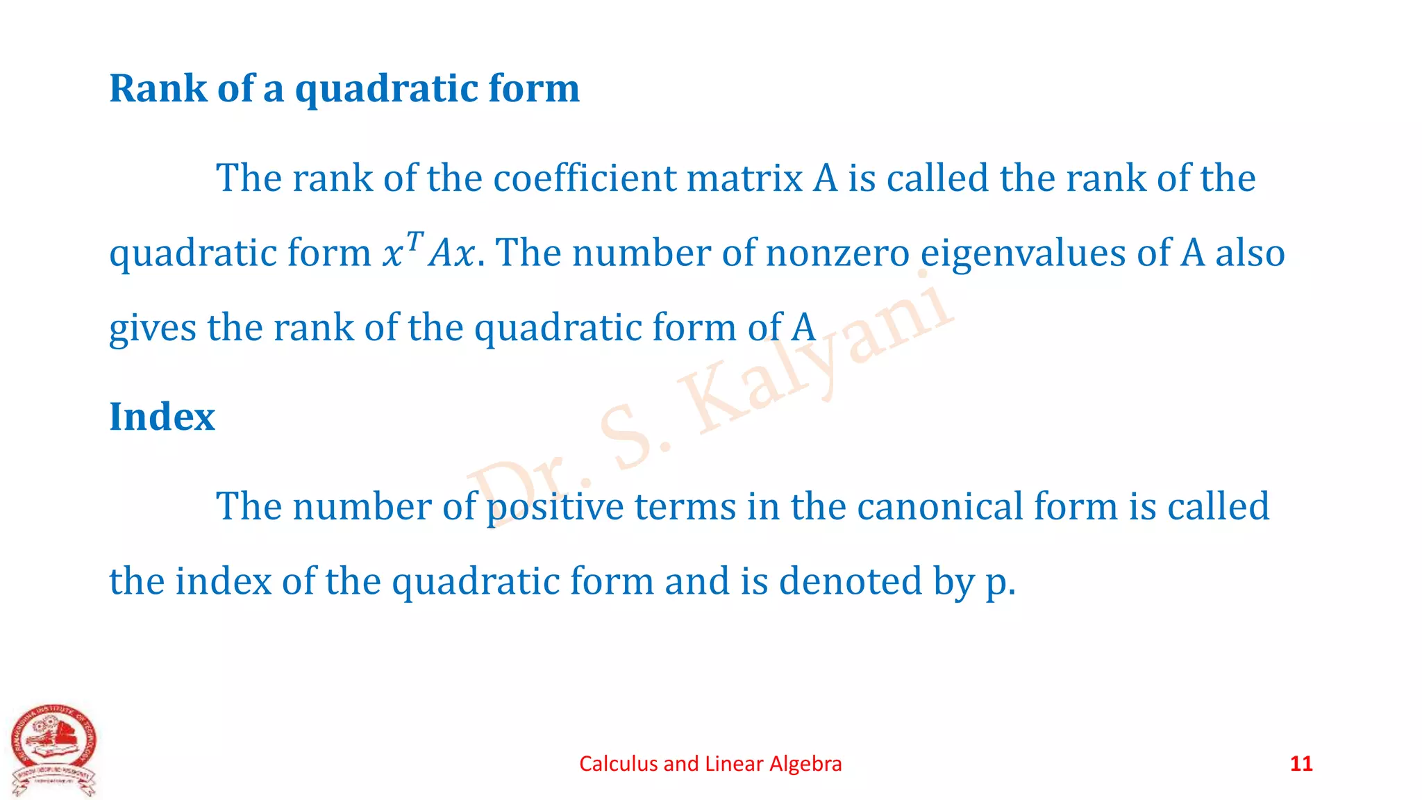 Rank of a quadratic form
The rank of the coefficient matrix A is called the rank of the
quadratic form 𝑥𝑇𝐴𝑥. The number of nonzero eigenvalues of A also
gives the rank of the quadratic form of A
Index
The number of positive terms in the canonical form is called
the index of the quadratic form and is denoted by p.
Calculus and Linear Algebra 11
 