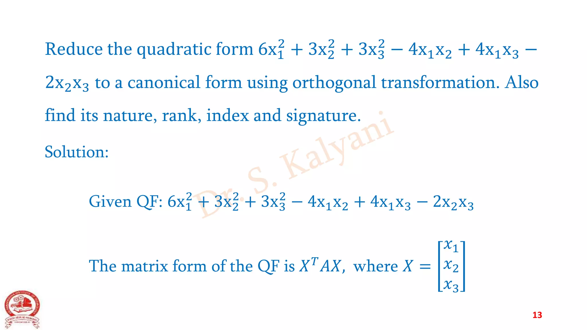 Reduce the quadratic form 6x1
2
+ 3x2
2
+ 3x3
2
− 4x1x2 + 4x1x3 −
2x2x3 to a canonical form using orthogonal transformation. Also
find its nature, rank, index and signature.
Solution:
Given QF: 6x1
2
+ 3x2
2
+ 3x3
2
− 4x1x2 + 4x1x3 − 2x2x3
The matrix form of the QF is 𝑋𝑇𝐴𝑋, where 𝑋 =
𝑥1
𝑥2
𝑥3
13
 