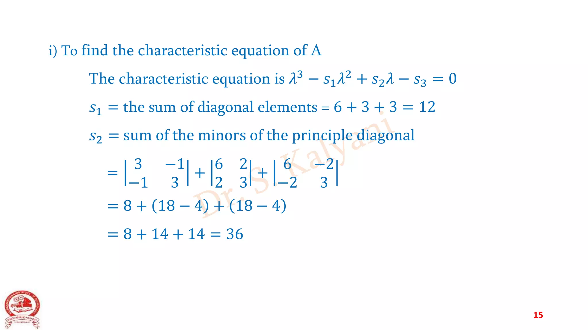 i) To find the characteristic equation of A
The characteristic equation is 𝜆3 − 𝑠1𝜆2 + 𝑠2𝜆 − 𝑠3 = 0
𝑠1 = the sum of diagonal elements = 6 + 3 + 3 = 12
𝑠2 = sum of the minors of the principle diagonal
=
3 −1
−1 3
+
6 2
2 3
+
6 −2
−2 3
= 8 + 18 − 4 + 18 − 4
= 8 + 14 + 14 = 36
15
 