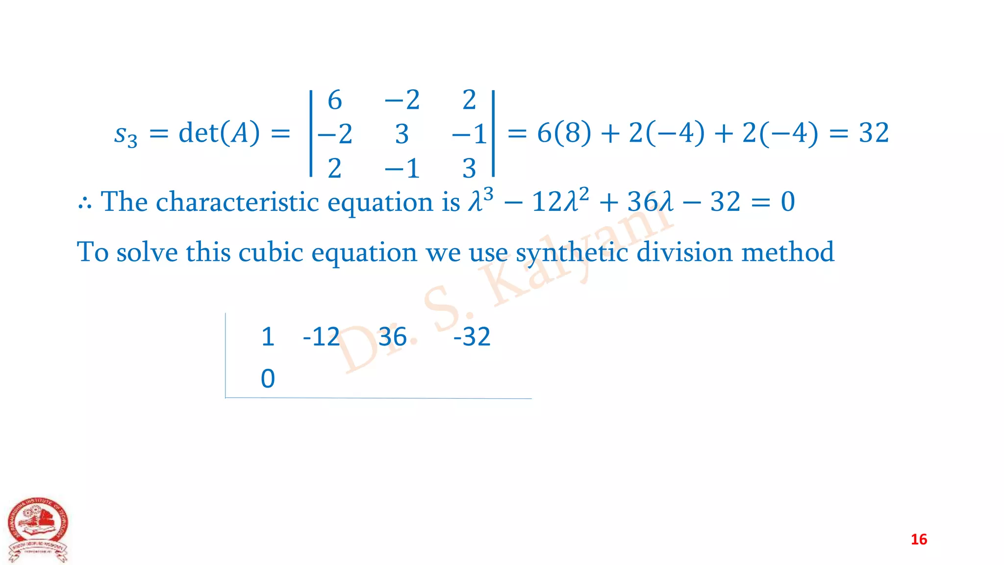 𝑠3 = det 𝐴 =
6 −2 2
−2 3 −1
2 −1 3
= 6 8 + 2 −4 + 2(−4) = 32
∴ The characteristic equation is 𝜆3
− 12𝜆2
+ 36𝜆 − 32 = 0
To solve this cubic equation we use synthetic division method
1 -12 36 -32
0
16
 
