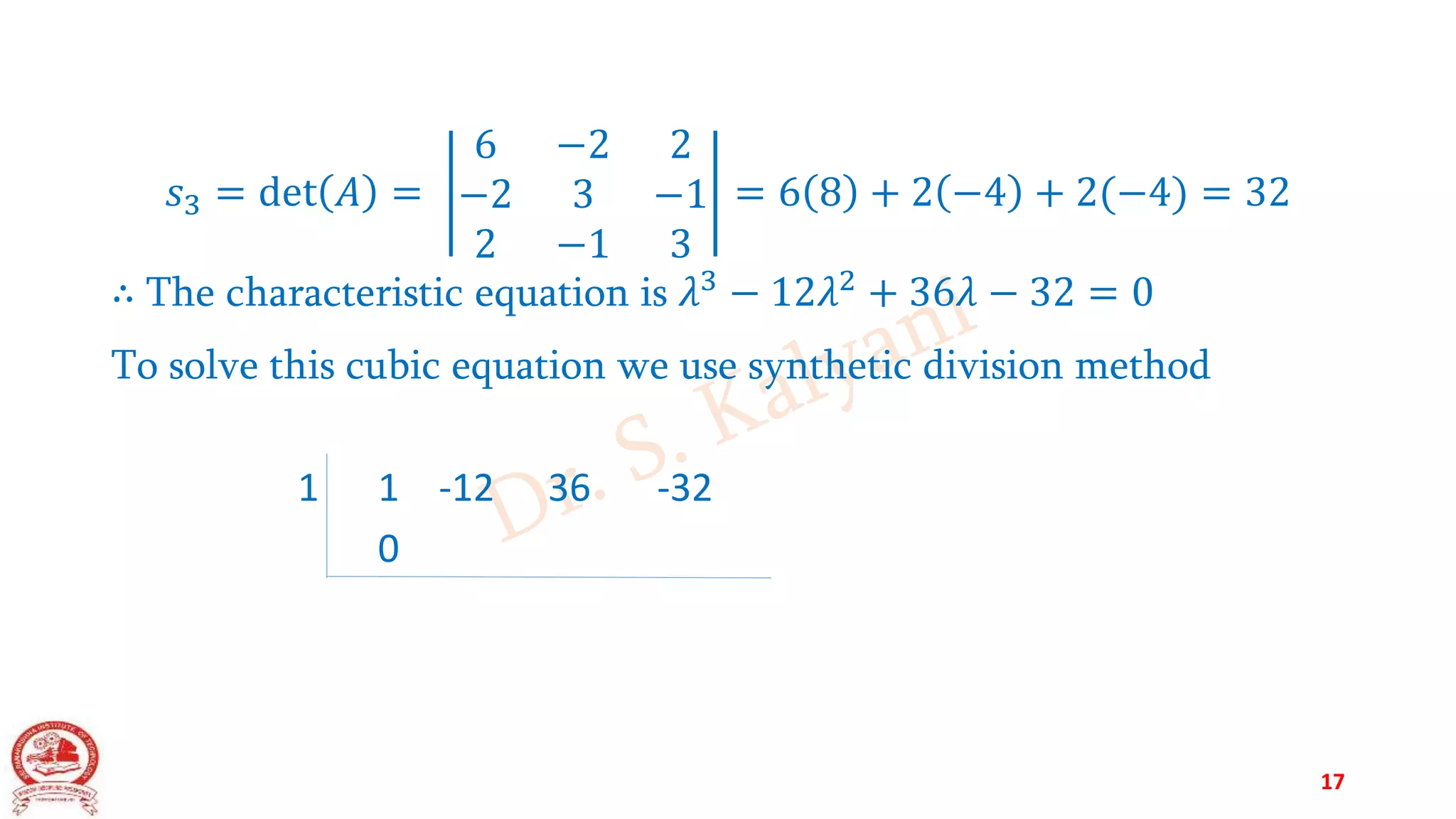 𝑠3 = det 𝐴 =
6 −2 2
−2 3 −1
2 −1 3
= 6 8 + 2 −4 + 2(−4) = 32
∴ The characteristic equation is 𝜆3
− 12𝜆2
+ 36𝜆 − 32 = 0
To solve this cubic equation we use synthetic division method
1 1 -12 36 -32
0
17
 