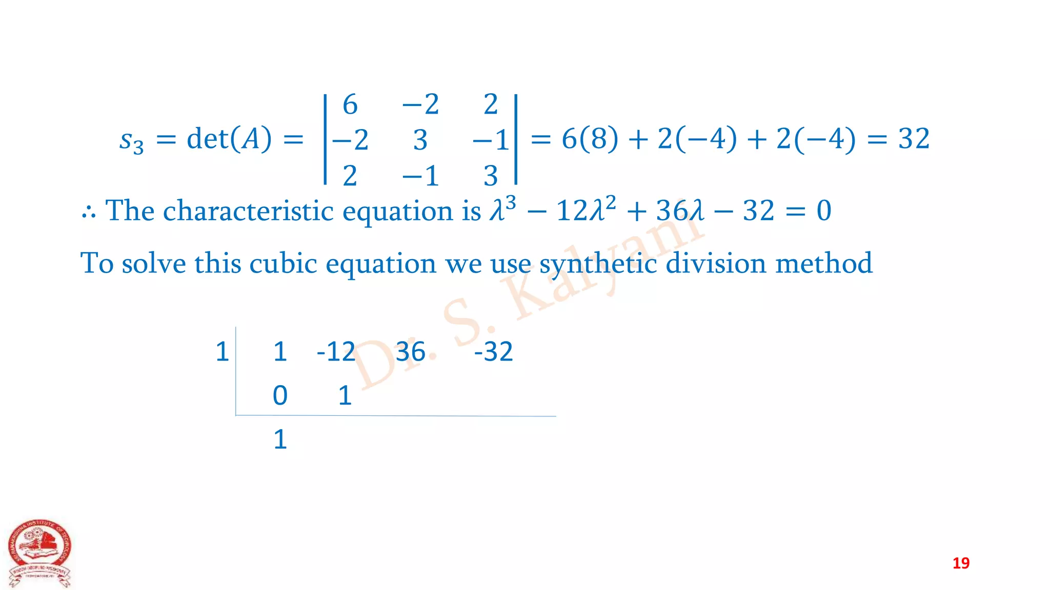 𝑠3 = det 𝐴 =
6 −2 2
−2 3 −1
2 −1 3
= 6 8 + 2 −4 + 2(−4) = 32
∴ The characteristic equation is 𝜆3
− 12𝜆2
+ 36𝜆 − 32 = 0
To solve this cubic equation we use synthetic division method
1 1 -12 36 -32
0 1
1
19
 