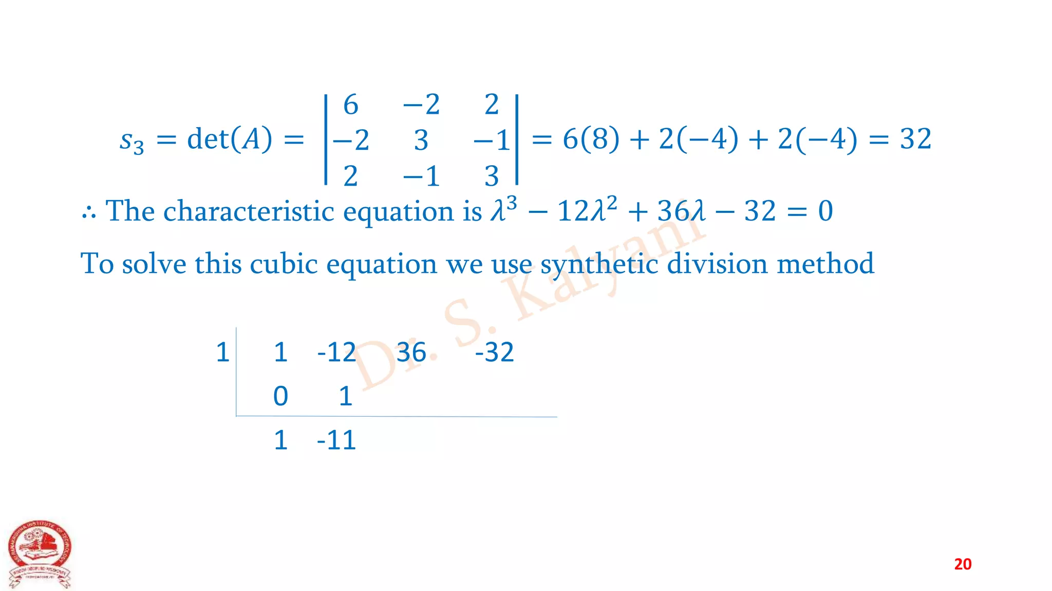 𝑠3 = det 𝐴 =
6 −2 2
−2 3 −1
2 −1 3
= 6 8 + 2 −4 + 2(−4) = 32
∴ The characteristic equation is 𝜆3
− 12𝜆2
+ 36𝜆 − 32 = 0
To solve this cubic equation we use synthetic division method
1 1 -12 36 -32
0 1
1 -11
20
 