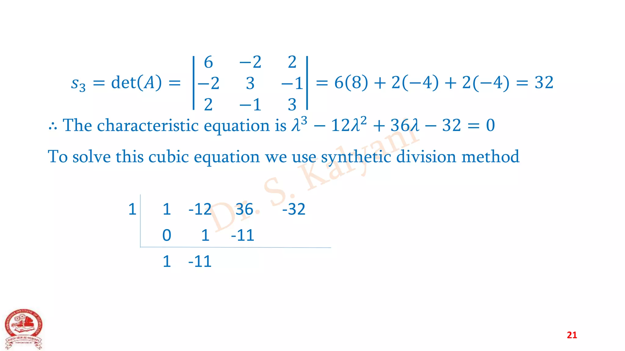 𝑠3 = det 𝐴 =
6 −2 2
−2 3 −1
2 −1 3
= 6 8 + 2 −4 + 2(−4) = 32
∴ The characteristic equation is 𝜆3
− 12𝜆2
+ 36𝜆 − 32 = 0
To solve this cubic equation we use synthetic division method
1 1 -12 36 -32
0 1 -11
1 -11
21
 