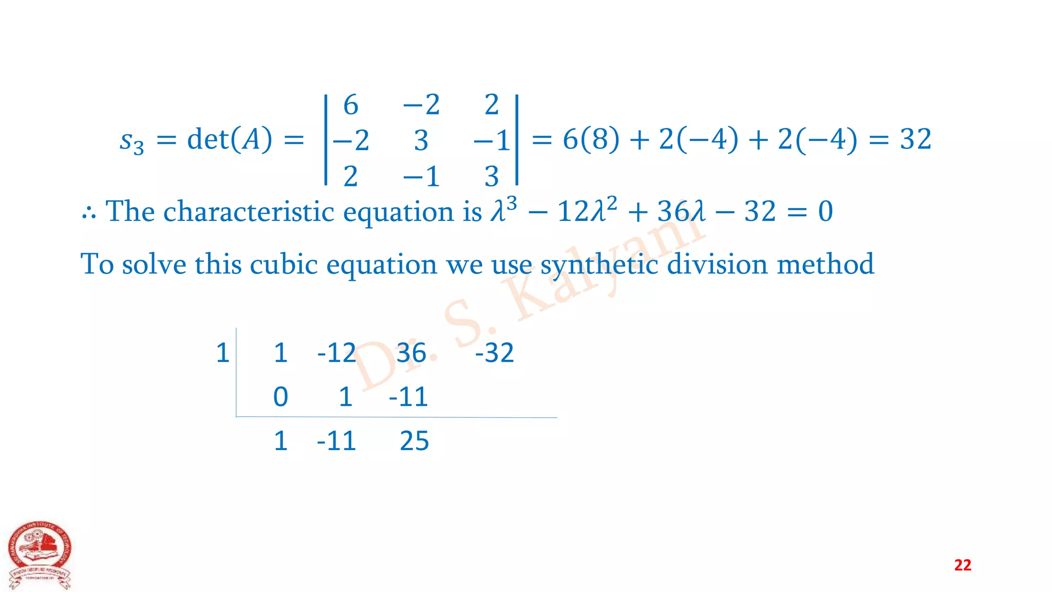 𝑠3 = det 𝐴 =
6 −2 2
−2 3 −1
2 −1 3
= 6 8 + 2 −4 + 2(−4) = 32
∴ The characteristic equation is 𝜆3
− 12𝜆2
+ 36𝜆 − 32 = 0
To solve this cubic equation we use synthetic division method
1 1 -12 36 -32
0 1 -11
1 -11 25
22
 