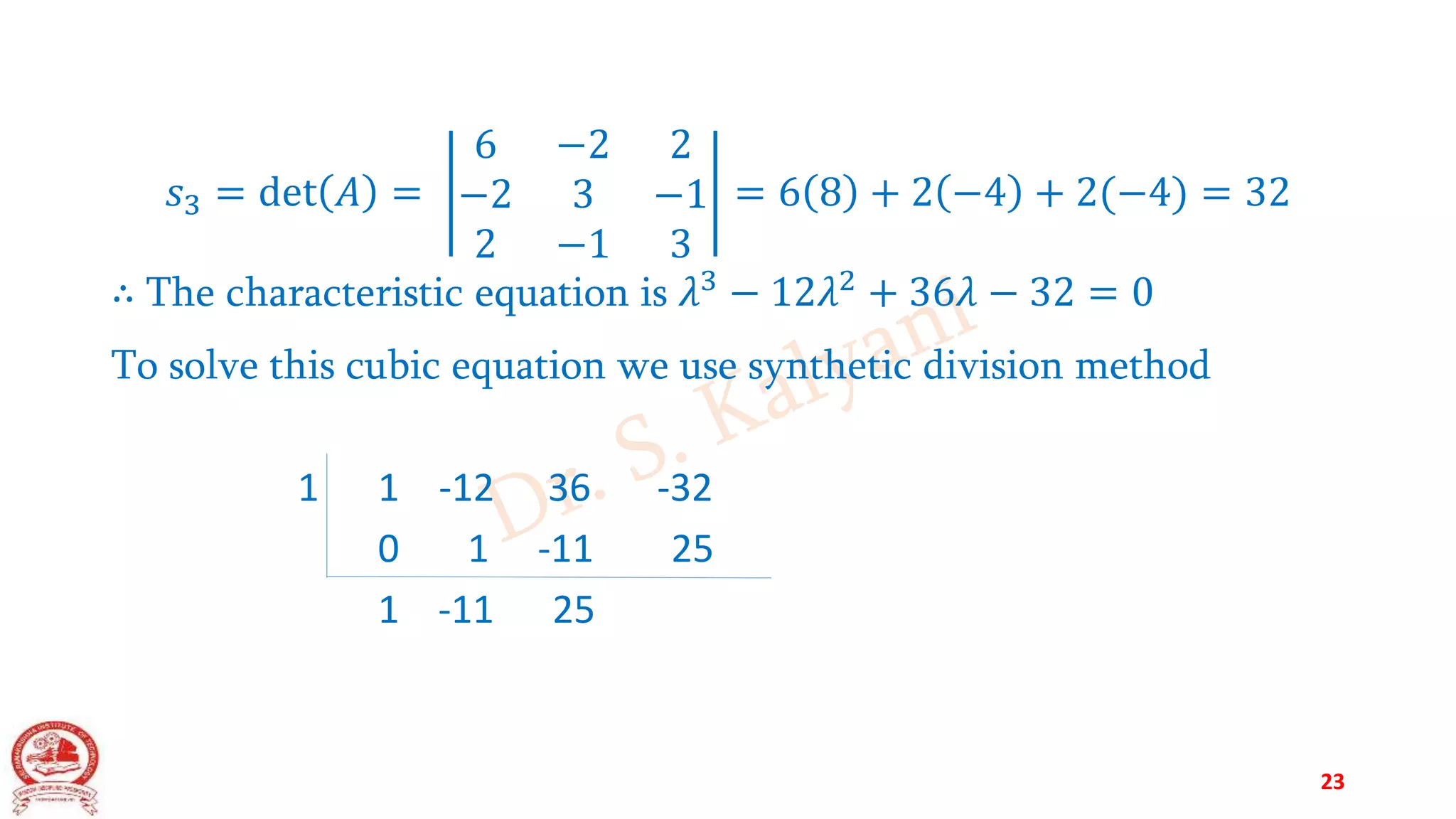 𝑠3 = det 𝐴 =
6 −2 2
−2 3 −1
2 −1 3
= 6 8 + 2 −4 + 2(−4) = 32
∴ The characteristic equation is 𝜆3
− 12𝜆2
+ 36𝜆 − 32 = 0
To solve this cubic equation we use synthetic division method
1 1 -12 36 -32
0 1 -11 25
1 -11 25
23
 