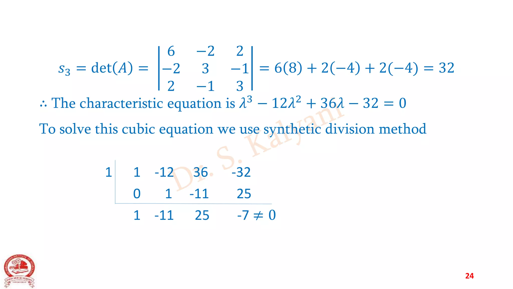 𝑠3 = det 𝐴 =
6 −2 2
−2 3 −1
2 −1 3
= 6 8 + 2 −4 + 2(−4) = 32
∴ The characteristic equation is 𝜆3
− 12𝜆2
+ 36𝜆 − 32 = 0
To solve this cubic equation we use synthetic division method
1 1 -12 36 -32
0 1 -11 25
1 -11 25 -7 ≠ 0
24
 