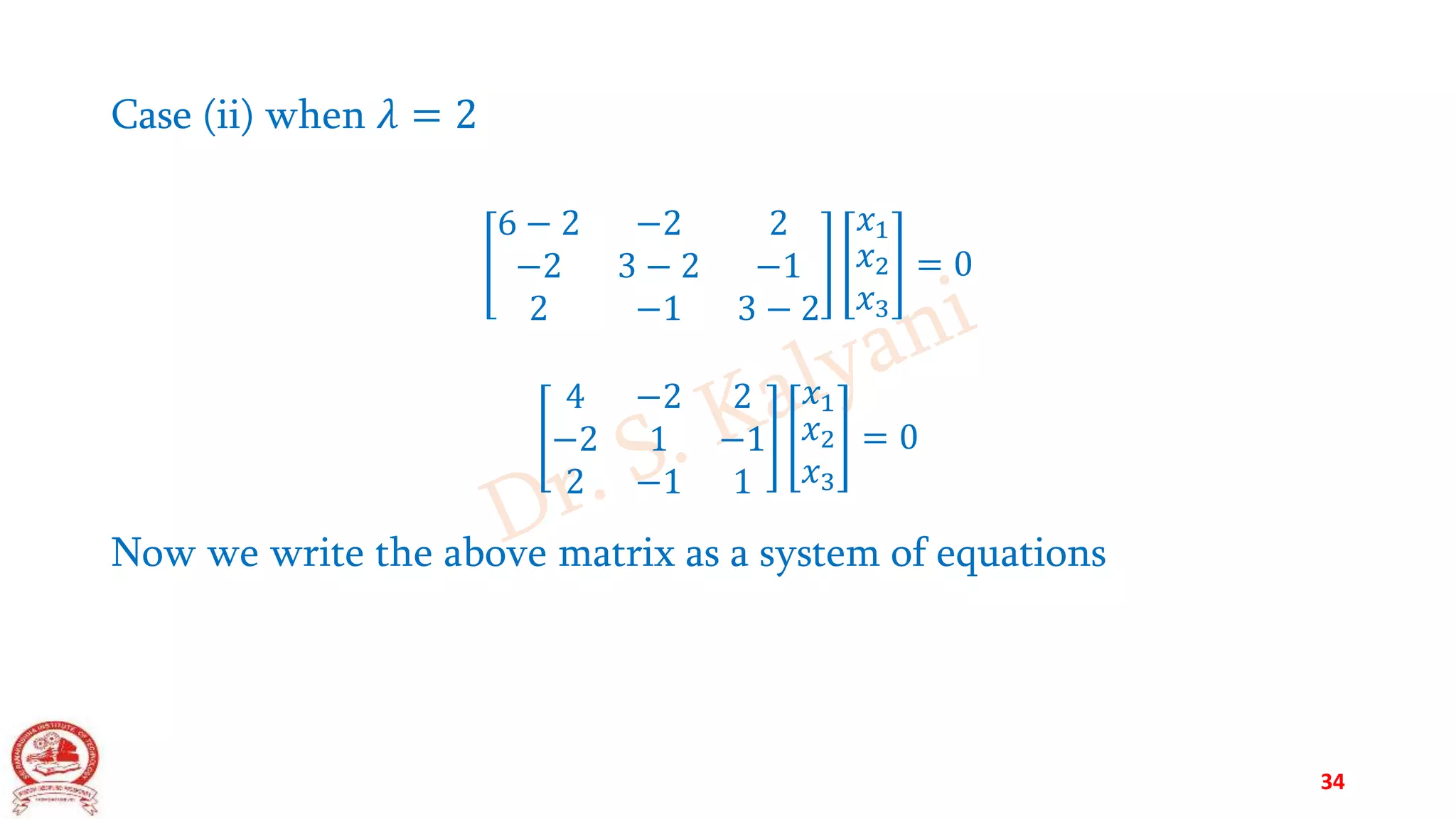 Case (ii) when 𝜆 = 2
6 − 2 −2 2
−2 3 − 2 −1
2 −1 3 − 2
𝑥1
𝑥2
𝑥3
= 0
4 −2 2
−2 1 −1
2 −1 1
𝑥1
𝑥2
𝑥3
= 0
Now we write the above matrix as a system of equations
34
 