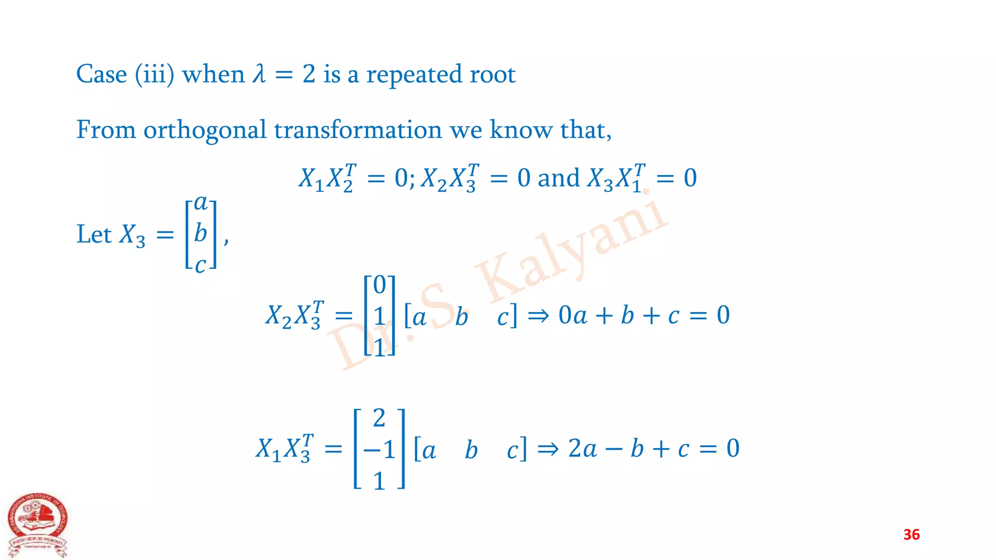 Case (iii) when 𝜆 = 2 is a repeated root
From orthogonal transformation we know that,
𝑋1𝑋2
𝑇
= 0; 𝑋2𝑋3
𝑇
= 0 and 𝑋3𝑋1
𝑇
= 0
Let 𝑋3 =
𝑎
𝑏
𝑐
,
𝑋2𝑋3
𝑇
=
0
1
1
𝑎 𝑏 𝑐 ⇒ 0𝑎 + 𝑏 + 𝑐 = 0
𝑋1𝑋3
𝑇
=
2
−1
1
𝑎 𝑏 𝑐 ⇒ 2𝑎 − 𝑏 + 𝑐 = 0
36
 