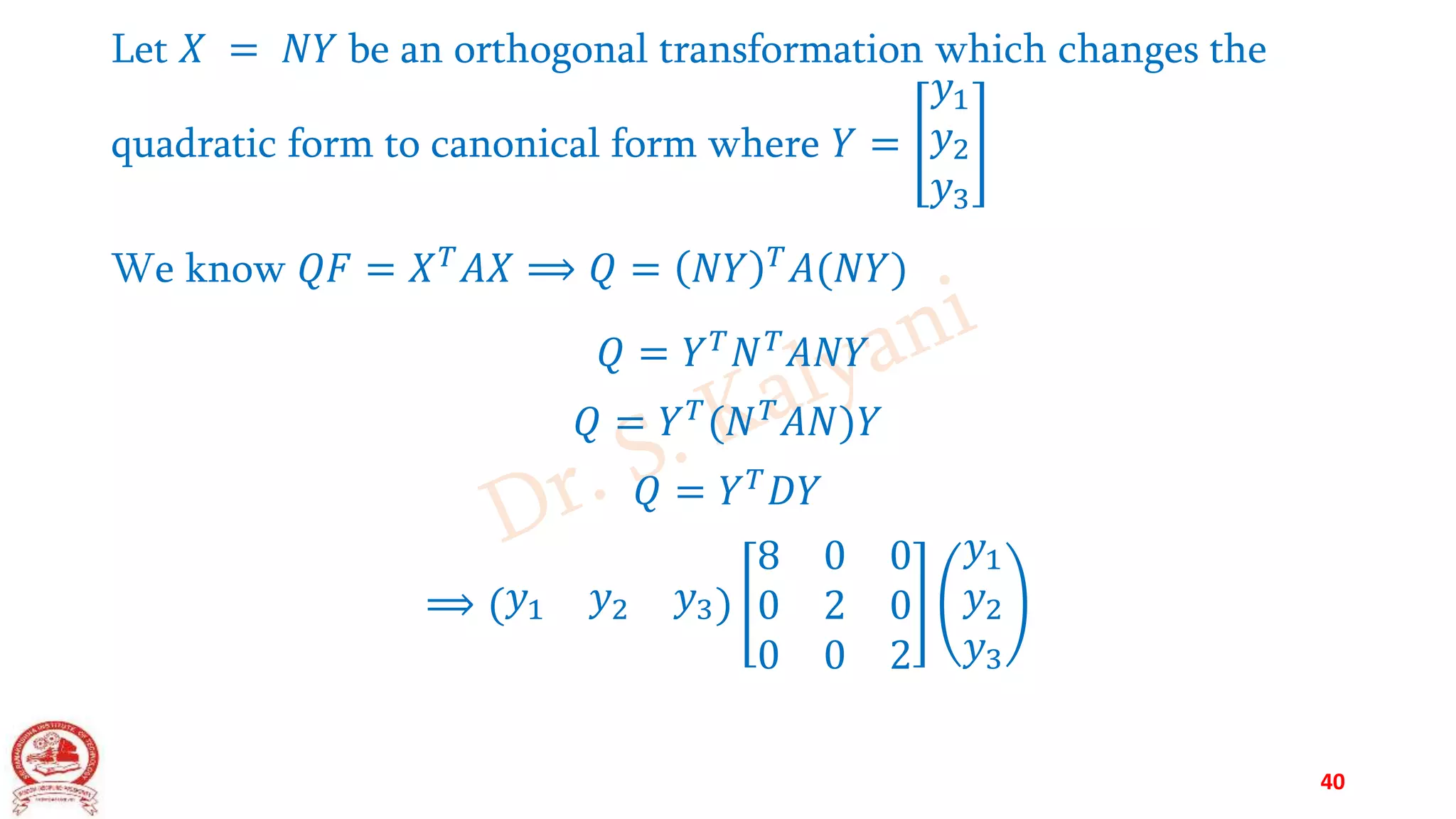 Let 𝑋 = 𝑁𝑌 be an orthogonal transformation which changes the
quadratic form to canonical form where 𝑌 =
𝑦1
𝑦2
𝑦3
We know 𝑄𝐹 = 𝑋𝑇𝐴𝑋 ⟹ 𝑄 = 𝑁𝑌 𝑇𝐴(𝑁𝑌)
𝑄 = 𝑌𝑇𝑁𝑇𝐴𝑁𝑌
𝑄 = 𝑌𝑇(𝑁𝑇𝐴𝑁)𝑌
𝑄 = 𝑌𝑇𝐷𝑌
⟹ (𝑦1 𝑦2 𝑦3)
8 0 0
0 2 0
0 0 2
𝑦1
𝑦2
𝑦3
40
 