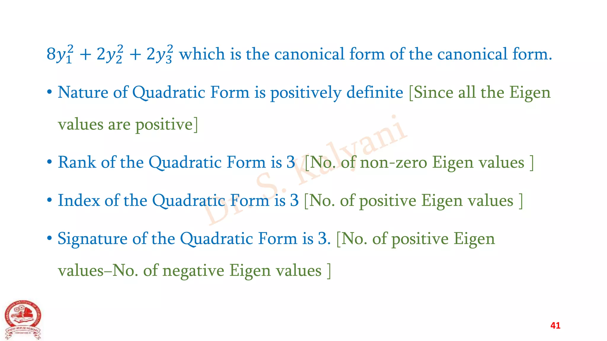 8𝑦1
2
+ 2𝑦2
2
+ 2𝑦3
2
which is the canonical form of the canonical form.
• Nature of Quadratic Form is positively definite [Since all the Eigen
values are positive]
• Rank of the Quadratic Form is 3 [No. of non-zero Eigen values ]
• Index of the Quadratic Form is 3 [No. of positive Eigen values ]
• Signature of the Quadratic Form is 3. [No. of positive Eigen
values−No. of negative Eigen values ]
41
 