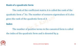 Rank of a quadratic form
The rank of the coefficient matrix A is called the rank of the
quadratic form 𝑥𝑇𝐴𝑥. The number of nonzero eigenvalues of A also
gives the rank of the quadratic form of A
Index
The number of positive terms in the canonical form is called
the index of the quadratic form and is denoted by p.
Calculus and Linear Algebra 11
 
