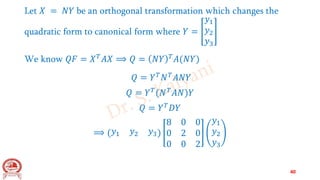 Let 𝑋 = 𝑁𝑌 be an orthogonal transformation which changes the
quadratic form to canonical form where 𝑌 =
𝑦1
𝑦2
𝑦3
We know 𝑄𝐹 = 𝑋𝑇𝐴𝑋 ⟹ 𝑄 = 𝑁𝑌 𝑇𝐴(𝑁𝑌)
𝑄 = 𝑌𝑇𝑁𝑇𝐴𝑁𝑌
𝑄 = 𝑌𝑇(𝑁𝑇𝐴𝑁)𝑌
𝑄 = 𝑌𝑇𝐷𝑌
⟹ (𝑦1 𝑦2 𝑦3)
8 0 0
0 2 0
0 0 2
𝑦1
𝑦2
𝑦3
40
 