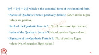8𝑦1
2
+ 2𝑦2
2
+ 2𝑦3
2
which is the canonical form of the canonical form.
• Nature of Quadratic Form is positively definite [Since all the Eigen
values are positive]
• Rank of the Quadratic Form is 3 [No. of non-zero Eigen values ]
• Index of the Quadratic Form is 3 [No. of positive Eigen values ]
• Signature of the Quadratic Form is 3. [No. of positive Eigen
values−No. of negative Eigen values ]
41
 