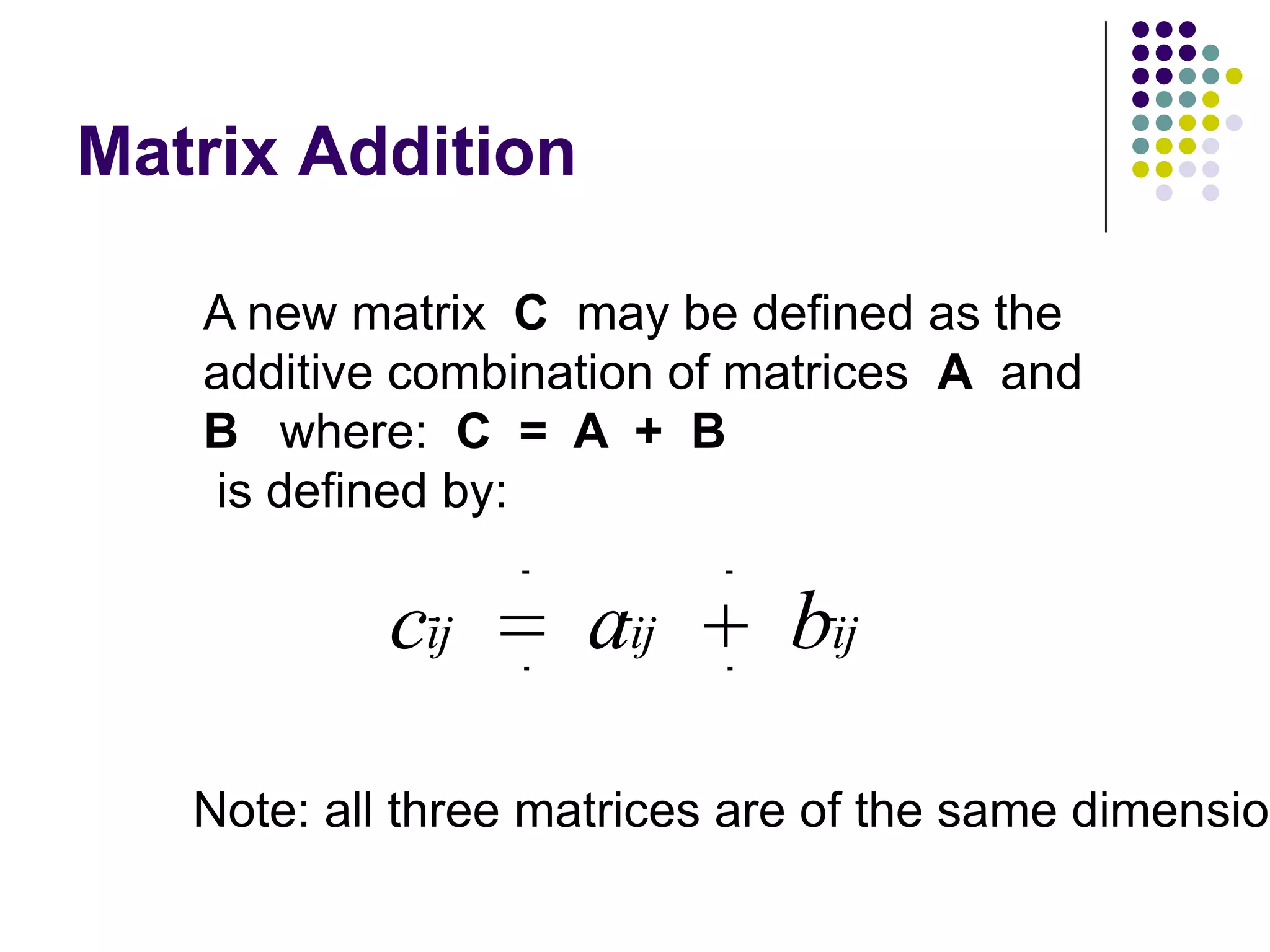 Matrix Addition

   A new matrix C may be defined as the
   additive combination of matrices A and
   B where: C = A + B
   is defined by:

           cij      aij       bij

   Note: all three matrices are of the same dimension
 