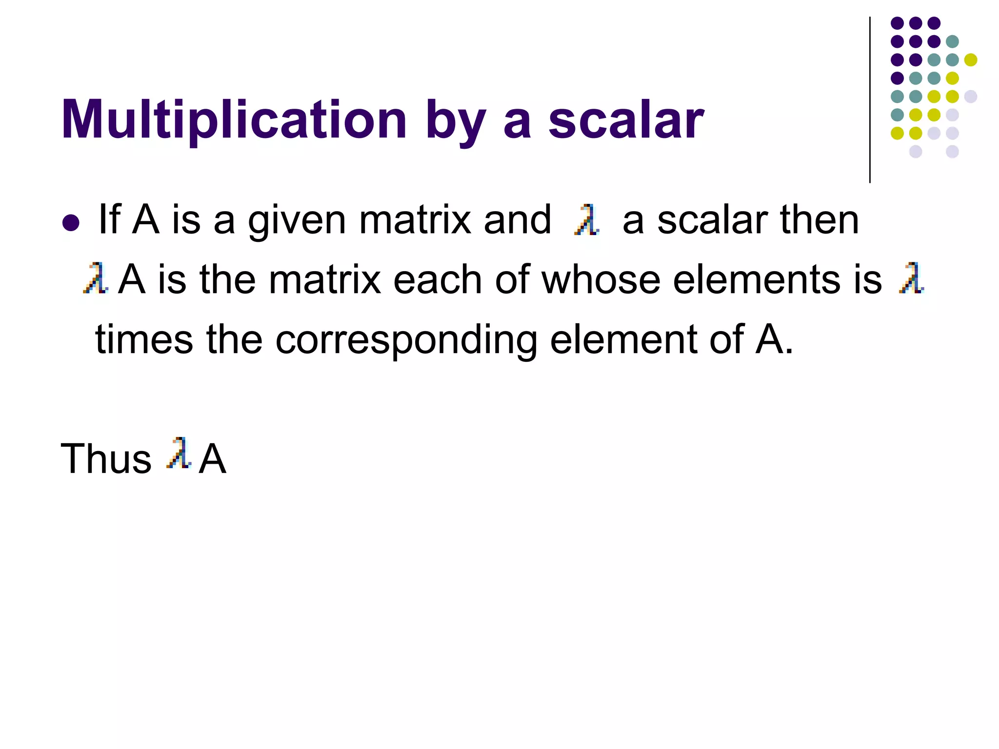 Multiplication by a scalar
   If A is a given matrix and   a scalar then
      A is the matrix each of whose elements is
    times the corresponding element of A.

Thus     A
 
