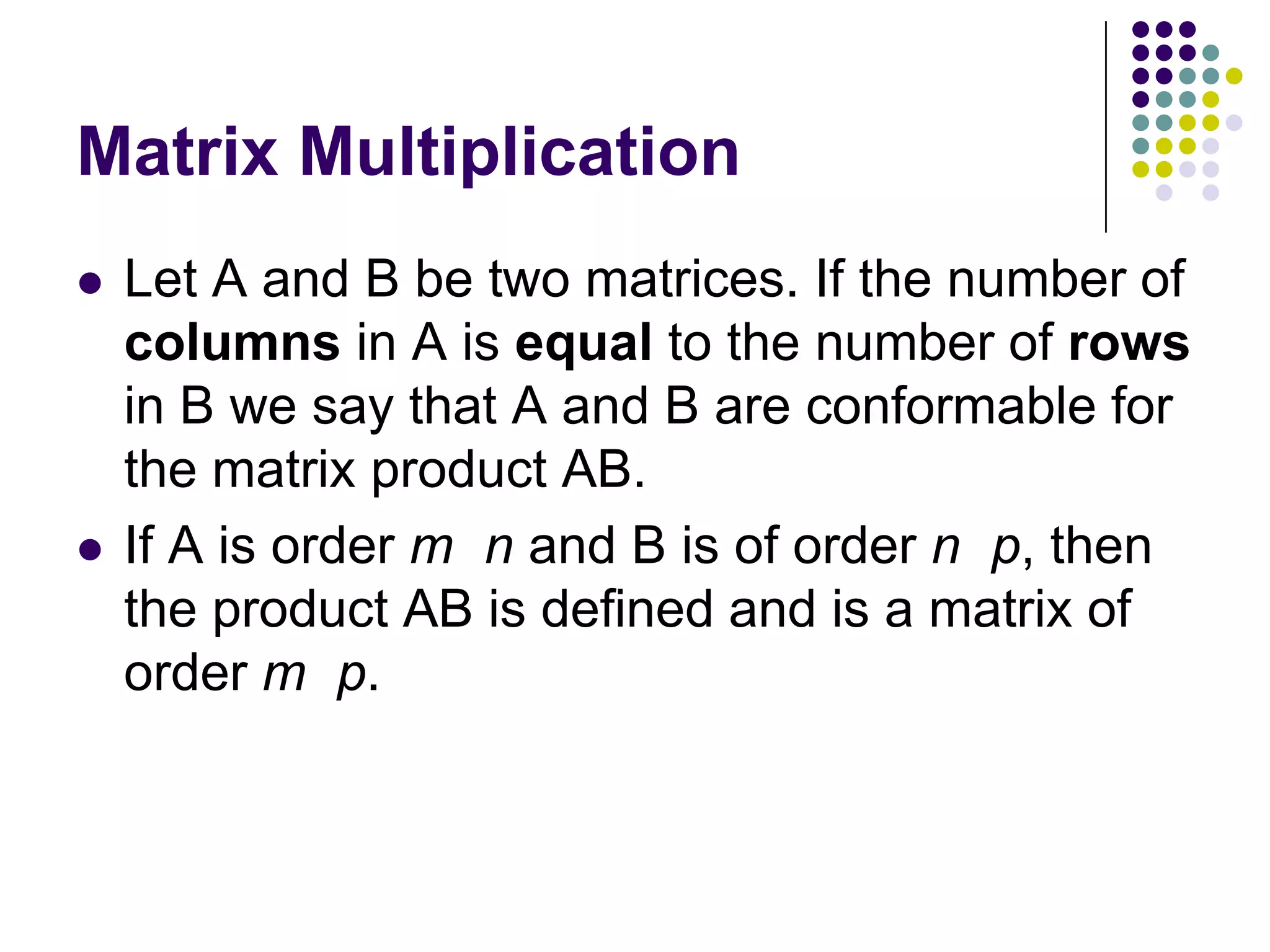 Matrix Multiplication
   Let A and B be two matrices. If the number of
    columns in A is equal to the number of rows
    in B we say that A and B are conformable for
    the matrix product AB.
   If A is order m n and B is of order n p, then
    the product AB is defined and is a matrix of
    order m p.
 