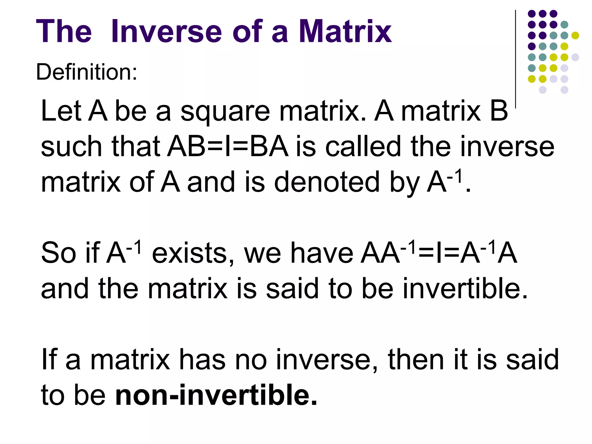 The Inverse of a Matrix
Definition:
Let A be a square matrix. A matrix B
such that AB=I=BA is called the inverse
matrix of A and is denoted by A-1.

So if A-1 exists, we have AA-1=I=A-1A
and the matrix is said to be invertible.

If a matrix has no inverse, then it is said
to be non-invertible.
 
