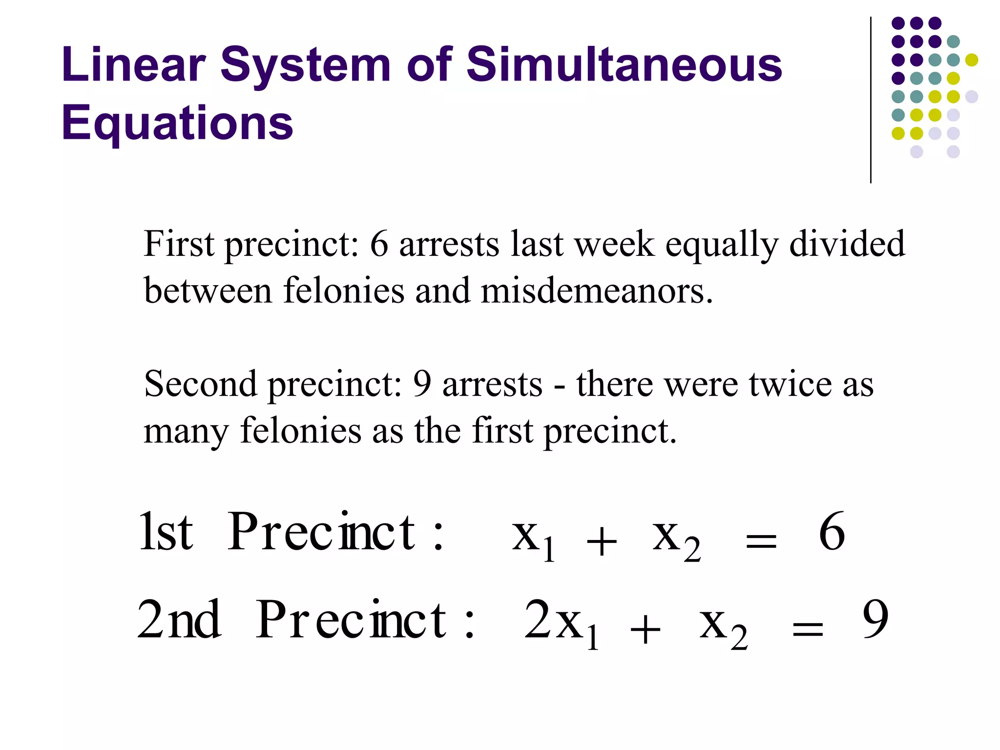 Linear System of Simultaneous
Equations

   First precinct: 6 arrests last week equally divided
   between felonies and misdemeanors.

   Second precinct: 9 arrests - there were twice as
   many felonies as the first precinct.

  1st Precinct :           x1        x2         6
   2nd Pr ecinct : 2x1                  x2          9
 