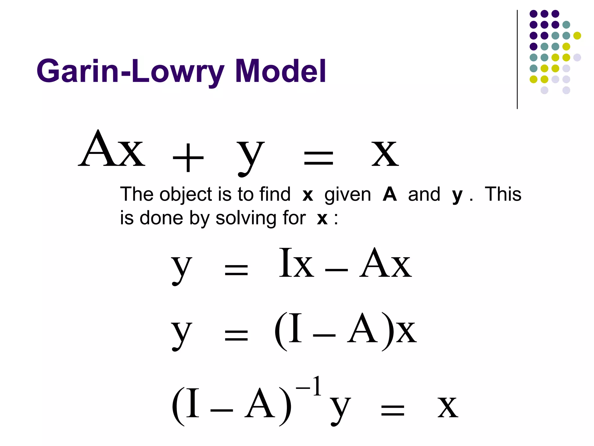 Garin-Lowry Model

  Ax            y              x
    The object is to find x given A and y . This
    is done by solving for x :

         y          Ix Ax
         y          (I A)x
                        1
         (I      A) y                 x
 