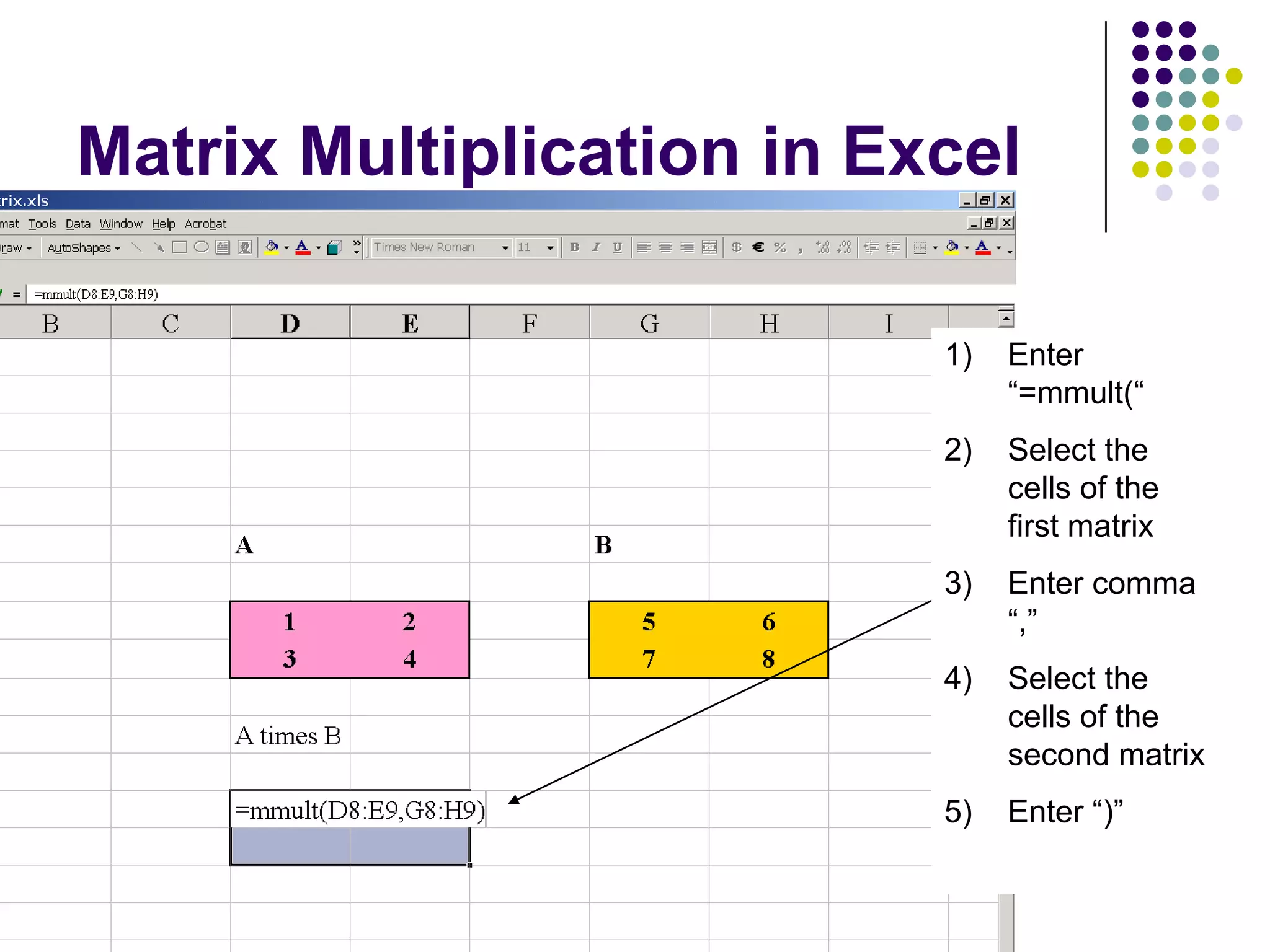 Matrix Multiplication in Excel

                           1)   Enter
                                “=mmult(“
                           2)   Select the
                                cells of the
                                first matrix
                           3)   Enter comma
                                “,”
                           4)   Select the
                                cells of the
                                second matrix
                           5)   Enter “)”
 