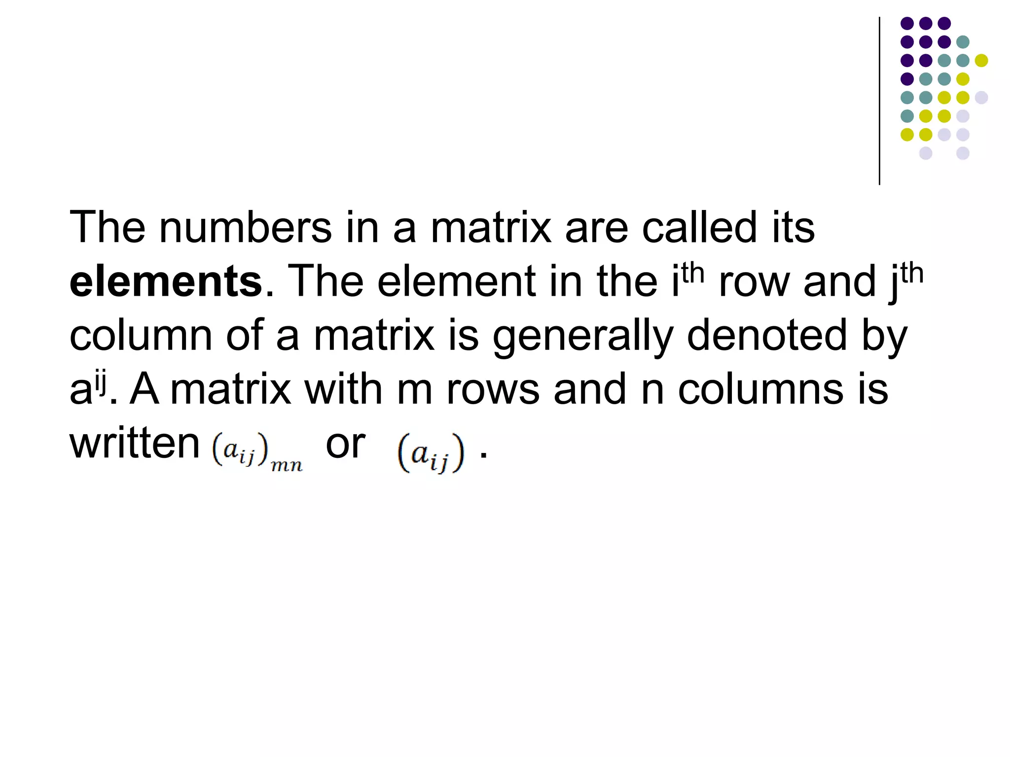 The numbers in a matrix are called its
elements. The element in the ith row and jth
column of a matrix is generally denoted by
aij. A matrix with m rows and n columns is
written        or      .
 