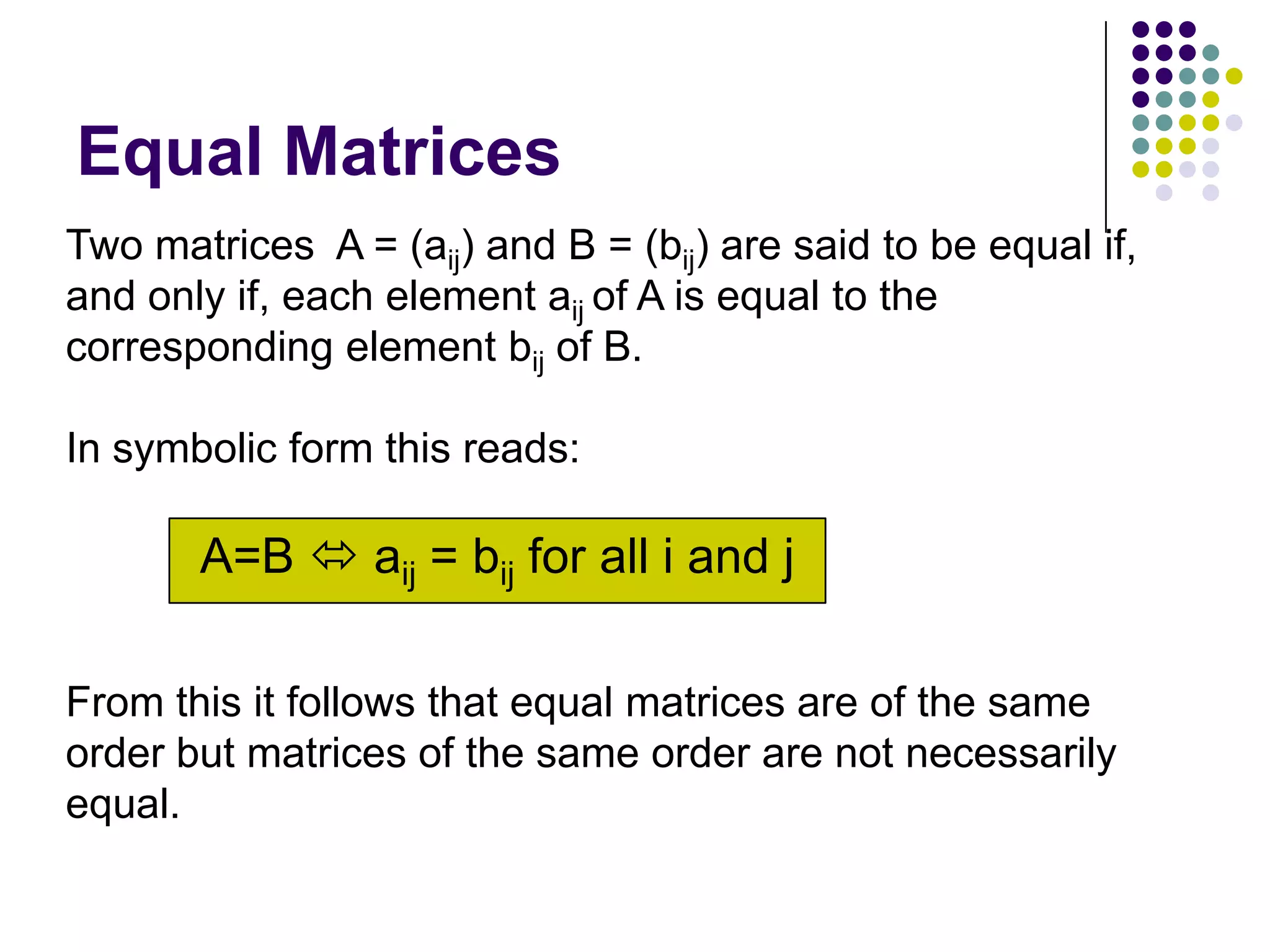 Equal Matrices
Two matrices A = (aij) and B = (bij) are said to be equal if,
and only if, each element aij of A is equal to the
corresponding element bij of B.

In symbolic form this reads:

       A=B  aij = bij for all i and j

From this it follows that equal matrices are of the same
order but matrices of the same order are not necessarily
equal.
 