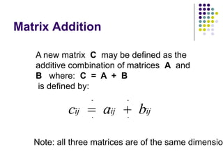 Matrix Addition

   A new matrix C may be defined as the
   additive combination of matrices A and
   B where: C = A + B
   is defined by:

           cij      aij       bij

   Note: all three matrices are of the same dimension
 