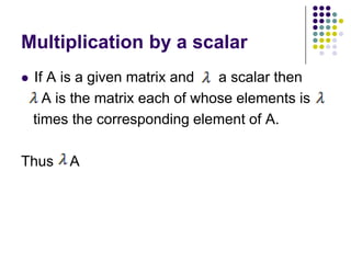 Multiplication by a scalar
   If A is a given matrix and   a scalar then
      A is the matrix each of whose elements is
    times the corresponding element of A.

Thus     A
 