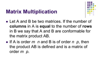 Matrix Multiplication
   Let A and B be two matrices. If the number of
    columns in A is equal to the number of rows
    in B we say that A and B are conformable for
    the matrix product AB.
   If A is order m n and B is of order n p, then
    the product AB is defined and is a matrix of
    order m p.
 