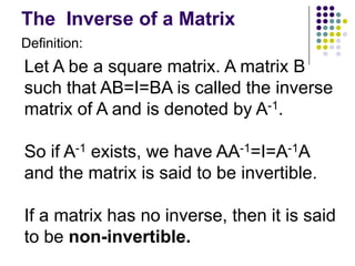 The Inverse of a Matrix
Definition:
Let A be a square matrix. A matrix B
such that AB=I=BA is called the inverse
matrix of A and is denoted by A-1.

So if A-1 exists, we have AA-1=I=A-1A
and the matrix is said to be invertible.

If a matrix has no inverse, then it is said
to be non-invertible.
 