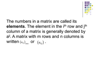 The numbers in a matrix are called its
elements. The element in the ith row and jth
column of a matrix is generally denoted by
aij. A matrix with m rows and n columns is
written        or      .
 