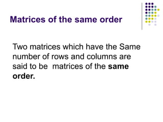 Matrices of the same order


Two matrices which have the Same
number of rows and columns are
said to be matrices of the same
order.
 