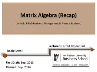 Matrix Algebra (Recap)
(for MSc & PhD Business, Management & Finance Students)
Lecturer: Farzad Javidanrad
First Draft: Sep. 2013
Revised: Sep. 2014
Basic level
 