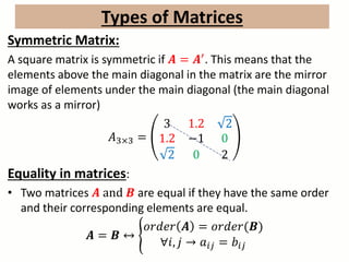 Types of Matrices
Symmetric Matrix:
A square matrix is symmetric if 𝑨 = 𝑨′. This means that the
elements above the main diagonal in the matrix are the mirror
image of elements under the main diagonal (the main diagonal
works as a mirror)
𝐴3×3 =
3 1.2 2
1.2 −1 0
2 0 2
Equality in matrices:
• Two matrices 𝑨 and 𝑩 are equal if they have the same order
and their corresponding elements are equal.
𝑨 = 𝑩 ↔
𝑜𝑟𝑑𝑒𝑟 𝑨 = 𝑜𝑟𝑑𝑒𝑟(𝑩)
∀𝑖, 𝑗 → 𝑎𝑖𝑗 = 𝑏𝑖𝑗
 