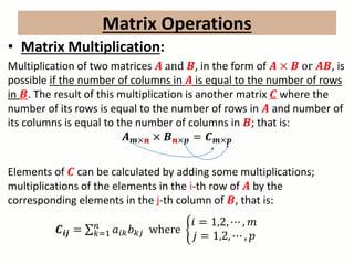 Matrix Operations
• Matrix Multiplication:
Multiplication of two matrices 𝑨 and 𝑩, in the form of 𝑨 × 𝑩 or 𝑨𝑩, is
possible if the number of columns in 𝑨 is equal to the number of rows
in 𝑩. The result of this multiplication is another matrix 𝑪 where the
number of its rows is equal to the number of rows in 𝑨 and number of
its columns is equal to the number of columns in 𝑩; that is:
𝑨 𝒎×𝒏 × 𝑩 𝒏×𝒑 = 𝑪 𝒎×𝒑
Elements of 𝑪 can be calculated by adding some multiplications;
multiplications of the elements in the i-th row of 𝑨 by the
corresponding elements in the j-th column of 𝑩, that is:
𝑪𝒊𝒋 = 𝑘=1
𝑛
𝑎𝑖𝑘 𝑏 𝑘𝑗 where
𝑖 = 1,2, ⋯ , 𝑚
𝑗 = 1,2, ⋯ , 𝑝
 