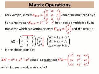 Matrix Operations
• For example, matrix 𝑨 𝟑×𝟑 =
𝑎 𝑏 𝑐
𝑑 𝑒 𝑓
𝑔 ℎ 𝑖
cannot be multiplied by a
horizontal vector 𝑿 𝟏×𝟑 = 𝑥 𝑦 𝑧 but it can be multiplied by its
transpose which is a vertical vector; 𝑿′ 𝟑×𝟏 =
𝑥
𝑦
𝑧
and the result is:
AX =
𝑎 𝑏 𝑐
𝑑 𝑒 𝑓
𝑔 ℎ 𝑖
𝑥
𝑦
𝑧
=
𝑎𝑥 + 𝑏𝑦 + 𝑐𝑧
𝑑𝑥 + 𝑒𝑦 + 𝑓𝑧
𝑔𝑥 + ℎ𝑦 + 𝑖𝑧
• In the above example:
𝑿𝑿′
= 𝑥2
+ 𝑦2
+ 𝑧2
which is a scalar but 𝑿′
𝑿 =
𝑥2 𝑥𝑦 𝑥𝑧
𝑦𝑥 𝑦2 𝑦𝑧
𝑧𝑥 𝑧𝑦 𝑧2
which is a symmetric matrix, why?
 