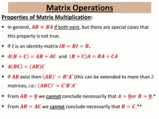 Matrix Operations
Properties of Matrix Multiplication:
 In general, 𝑨𝑩 ≠ 𝑩𝑨 if both exist, but there are special cases that
this property is not true.
 If 𝑰 is an identity matrix 𝑰𝑩 = 𝑩𝑰 = 𝑩.
 𝑨 𝑩 + 𝑪 = 𝑨𝑩 + 𝑨𝑪 and 𝑩 + 𝑪 𝑨 = 𝑩𝑨 + 𝑪𝑨
 𝑨 𝑩𝑪 = 𝑨𝑩 𝑪
 If 𝑨𝑩 exist then 𝑨𝑩 ′ = 𝑩′ 𝑨′ (this can be extended to more than 2
matrices, i.e.: 𝑨𝑩𝑪 ′
= 𝑪′𝑩′
𝑨′
 From 𝑨𝑩 = 𝟎 we cannot conclude necessarily that 𝑨 = 𝟎𝑜𝑟 𝑩 = 𝟎.*
 From 𝑨𝑩 = 𝑨𝑪 we cannot conclude necessarily that 𝑩 = 𝑪.**
 