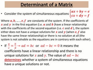 Determinant of a Matrix
• Consider the system of simultaneous equations
𝒂𝒙 + 𝒃𝒚 = 𝒆
𝒄𝒙 + 𝒅𝒚 = 𝒇
Where 𝒂, 𝒃, … . , 𝒆, 𝒇 are constants of the system. If the coefficients of
𝒙 and 𝒚 in the first equation (i.e. 𝒂 and 𝒃 )have a linear relationship
with the coefficients of the second equation (i.e. 𝒄 and 𝒅 ), the system
either does not have a unique solutions for 𝒙 and 𝒚 (when 𝒆, 𝒇 also
have the same linear relationship) or there is no solution at all (the
system is not solvable as the equations are in contrary with each other).
• If
𝑎
𝑐
=
𝑏
𝑑
→ 𝑎𝑑 = 𝑏𝑐 or 𝑎𝑑 − 𝑏𝑐 = 0 it means the
coefficients have a linear relationship and there is no
unique solutions for 𝑥 and 𝑦. The value of 𝑎𝑑 − 𝑏𝑐
determines whether a system of simultaneous equations
have a unique solutions or not.
 