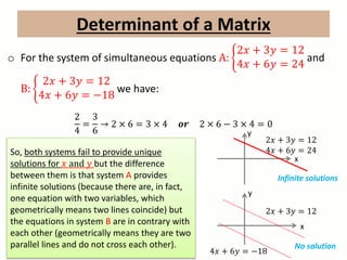 Determinant of a Matrix
o For the system of simultaneous equations A:
2𝑥 + 3𝑦 = 12
4𝑥 + 6𝑦 = 24
and
B:
2𝑥 + 3𝑦 = 12
4𝑥 + 6𝑦 = −18
we have:
2
4
=
3
6
→ 2 × 6 = 3 × 4 𝒐𝒓 2 × 6 − 3 × 4 = 0
So, both systems fail to provide unique
solutions for 𝑥 and 𝑦 but the difference
between them is that system A provides
infinite solutions (because there are, in fact,
one equation with two variables, which
geometrically means two lines coincide) but
the equations in system B are in contrary with
each other (geometrically means they are two
parallel lines and do not cross each other).
x
y
2𝑥 + 3𝑦 = 12
4𝑥 + 6𝑦 = 24
2𝑥 + 3𝑦 = 12
4𝑥 + 6𝑦 = −18
x
y
Infinite solutions
No solution
 
