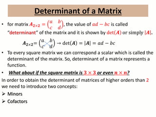 Determinant of a Matrix
• for matrix 𝑨 𝟐×𝟐 =
𝑎 𝑏
𝑐 𝑑
, the value of 𝑎𝑑 − 𝑏𝑐 is called
“determinant” of the matrix and it is shown by det 𝑨 or simply 𝑨 .
𝑨 𝟐×𝟐=
𝑎 𝑏
𝑐 𝑑
→ det 𝑨 = 𝑨 = 𝑎𝑑 − 𝑏𝑐
• To every square matrix we can correspond a scalar which is called the
determinant of the matrix. So, determinant of a matrix represents a
function.
• What about if the square matrix is 𝟑 × 𝟑 or even 𝒏 × 𝒏?
In order to obtain the determinant of matrices of higher orders than 2
we need to introduce two concepts:
 Minors
 Cofactors
 