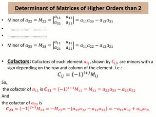 Determinant of Matrices of Higher Orders than 2
• Minor of 𝑎22 = 𝑀22 =
𝑎11 𝑎13
𝑎31 𝑎33
= 𝑎11 𝑎33 − 𝑎13 𝑎31
• ………………………………
• ………………………………
• Minor of 𝑎33 = 𝑀33 =
𝑎11 𝑎12
𝑎21 𝑎22
= 𝑎11 𝑎22 − 𝑎12 𝑎21
• Cofactors: Cofactors of each element 𝑎𝑖𝑗, shown by 𝐶𝑖𝑗, are minors with a
sign depending on the row and column of the element. i.e.:
𝐶𝑖𝑗 = −1 𝑖+𝑗 𝑀𝑖𝑗
So,
the cofactor of 𝑎11 is 𝑪 𝟏𝟏 = −1 1+1
𝑀11 = 𝑀11 = 𝑎22 𝑎33 − 𝑎23 𝑎32
And
the cofactor of 𝑎23 is
𝑪 𝟐𝟑 = −1 2+3 𝑀23 = −𝑀23= −(𝑎11 𝑎32 − 𝑎12 𝑎31) = −𝑎11 𝑎32 + 𝑎12 𝑎31
 