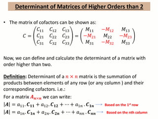 Determinant of Matrices of Higher Orders than 2
• The matrix of cofactors can be shown as:
𝐶 =
𝐶11 𝐶12 𝐶13
𝐶21 𝐶22 𝐶23
𝐶31 𝐶32 𝐶33
=
𝑀11 −𝑀12 𝑀13
−𝑀21 𝑀22 −𝑀23
𝑀31 −𝑀32 𝑀33
Now, we can define and calculate the determinant of a matrix with
order higher than two.
Definition: Determinant of a 𝑛 × 𝑛 matrix is the summation of
products between elements of any row (or any column ) and their
corresponding cofactors. i.e.:
For a matrix 𝑨 𝒏×𝒏 we can write:
𝑨 = 𝑎11. 𝑪 𝟏𝟏 + 𝑎12. 𝑪 𝟏𝟐 + ⋯ + 𝑎1𝑛 . 𝑪 𝟏𝒏 Based on the 1st row
𝑨 = 𝑎1𝑛. 𝑪 𝟏𝒏 + 𝑎2𝑛. 𝑪 𝟐𝒏 + ⋯ + 𝑎 𝑛𝑛 . 𝑪 𝒏𝒏 Based on the nth column
 