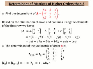 Determinant of Matrices of Higher Orders than 2
o Find the determinant of 𝐀 =
𝑎 𝑏 𝑐
𝑑 𝑒 𝑓
𝑔 ℎ 𝑖
.
Based on the elimination of rows and columns using the elements
of the first row we have:
𝑨 = 𝑎.
𝑒 𝑓
ℎ 𝑖
− 𝑏.
𝑑 𝑓
𝑔 𝑖
+ 𝑐.
𝑑 𝑒
𝑔 ℎ
= 𝑎 𝑒𝑖 − 𝑓ℎ − 𝑏 𝑑𝑖 − 𝑓𝑔 + 𝑐(𝑑ℎ − 𝑒𝑔)
= 𝑎𝑒𝑖 − 𝑎𝑓ℎ − 𝑏𝑑𝑖 + 𝑏𝑓𝑔 + 𝑐𝑑ℎ − 𝑐𝑒𝑔
o The determinant of the unit matrix of order 𝑛 is:
𝑰 𝒏×𝒏 = 𝑰 𝒏 =
1
0
0 …
1 ⋯
0
0
⋮ ⋮ ⋯ ⋮
0 0 … 1
𝑰 𝒏 = 𝑰 𝒏−𝟏 = ⋯ = 𝑰 𝟐 = 1 , why?
 