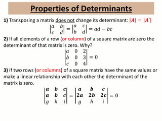 Properties of Determinants
1) Transposing a matrix does not change its determinant: 𝑨 = 𝑨′
𝑎 𝑏
𝑐 𝑑
=
𝑎 𝑐
𝑏 𝑑
= 𝑎𝑑 − 𝑏𝑐
2) If all elements of a row (or column) of a square matrix are zero the
determinant of that matrix is zero. Why?
𝑎 0 2
𝑏 0 3
𝑐 0 4
= 0
3) If two rows (or columns) of a square matrix have the same values or
make a linear relationship with each other the determinant of the
matrix is zero.
𝒂 𝒃 𝒄
𝒂 𝒃 𝒄
𝑔 ℎ 𝑖
=
𝒂 𝒃 𝒄
𝟐𝒂 𝟐𝒃 𝟐𝒄
𝑔 ℎ 𝑖
= 0
 