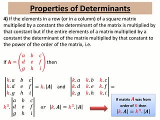 Properties of Determinants
4) If the elements in a row (or in a column) of a square matrix
multiplied by a constant the determinant of the matrix is multiplied by
that constant but if the entire elements of a matrix multiplied by a
constant the determinant of the matrix multiplied by that constant to
the power of the order of the matrix, i.e.
If 𝐀 =
𝑎 𝑏 𝑐
𝑑 𝑒 𝑓
𝑔 ℎ 𝑖
then
𝑘. 𝑎 𝑏 𝑐
𝑘. 𝑑 𝑒 𝑓
𝑘. 𝑔 ℎ 𝑖
= 𝑘. 𝑨 and
𝑘. 𝑎 𝑘. 𝑏 𝑘. 𝑐
𝑘. 𝑑 𝑘. 𝑒 𝑘. 𝑓
𝑘. 𝑔 𝑘. ℎ 𝑘. 𝑖
=
𝑘3.
𝑎 𝑏 𝑐
𝑑 𝑒 𝑓
𝑔 ℎ 𝑖
𝑜𝑟 𝑘. 𝑨 = 𝑘3. 𝑨
If matrix 𝑨 was from
order of 𝑛 then
𝑘. 𝑨 = 𝑘 𝑛. 𝑨
 