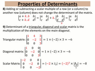 8) Adding or subtracting a scalar multiple of a row (or a column) to
another row (column) does not change the determinant of the matrix.
𝑎 + 𝑘. 𝑏 𝑏
𝑐 + 𝑘. 𝑑 𝑑
=
𝑎 𝑏
𝑐 𝑑
+ 𝑘.
𝑏 𝑏
𝑑 𝑑
=
0
𝑎 𝑏
𝑐 𝑑
9) Determinant of a triangular, diagonal and scalar matrix is the
multiplication of the elements on the main diagonal.
Triangular matrix :
1 4 3
0 −2 5
0 0 3
= 1 × −2 × 3 = −6
Diagonal matrix:
1 0 0
0 −2 0
0 0 3
= 1 × −2 × 3 = −6
Scalar Matrix:
−2 0 0
0 −2 0
0 0 −2
= −2 × 𝐼3 = −2 3 × 𝑰 𝟑
1
= −8
Properties of Determinants
 