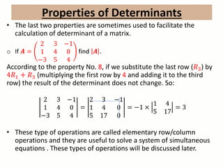 • The last two properties are sometimes used to facilitate the
calculation of determinant of a matrix.
o If 𝑨 =
2 3 −1
1 4 0
−3 5 4
find 𝑨 .
According to the property No. 8, if we substitute the last row (𝑅3) by
4𝑅1 + 𝑅3 (multiplying the first row by 4 and adding it to the third
row) the result of the determinant does not change. So:
2 3 −1
1 4 0
−3 5 4
=
2 3 −1
1 4 0
5 17 0
= −1 ×
1 4
5 17
= 3
• These type of operations are called elementary row/column
operations and they are useful to solve a system of simultaneous
equations . These types of operations will be discussed later.
Properties of Determinants
 