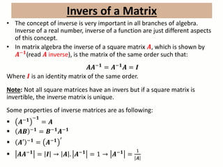 • The concept of inverse is very important in all branches of algebra.
Inverse of a real number, inverse of a function are just different aspects
of this concept.
• In matrix algebra the inverse of a square matrix 𝑨, which is shown by
𝑨−𝟏
(read 𝑨 inverse), is the matrix of the same order such that:
𝑨𝑨−𝟏
= 𝑨−𝟏
𝑨 = 𝑰
Where 𝑰 is an identity matrix of the same order.
Note: Not all square matrices have an invers but if a square matrix is
invertible, the inverse matrix is unique.
Some properties of inverse matrices are as following:
 𝑨−𝟏 −𝟏
= 𝑨
 𝑨𝑩 −𝟏
= 𝑩−𝟏
𝑨−𝟏
 𝑨′ −𝟏
= 𝑨−𝟏 ′
 𝑨𝑨−𝟏
= 𝑰 → 𝑨 . 𝑨−𝟏
= 1 → 𝑨−𝟏
=
1
𝑨
Invers of a Matrix
 